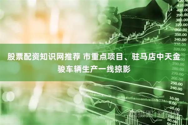 股票配资知识网推荐 市重点项目、驻马店中天金骏车辆生产一线掠影