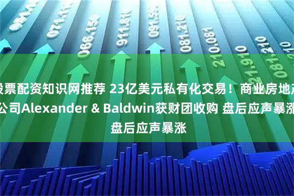 股票配资知识网推荐 23亿美元私有化交易!商业房地产公司Alexander & Baldwin获财团收购 盘后应声暴涨