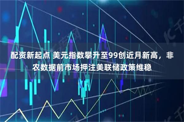 配资新起点 美元指数攀升至99创近月新高，非农数据前市场押注美联储政策维稳