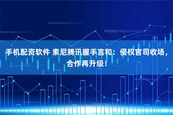 手机配资软件 索尼腾讯握手言和：侵权官司收场，合作再升级！