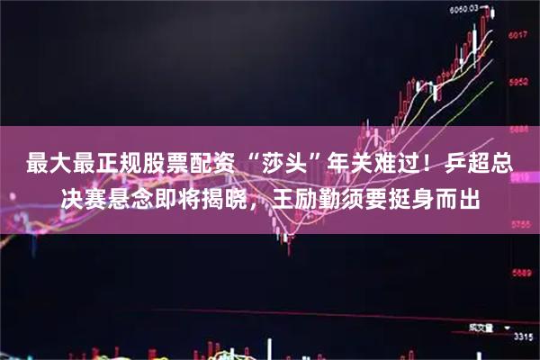 最大最正规股票配资 “莎头”年关难过！乒超总决赛悬念即将揭晓，王励勤须要挺身而出