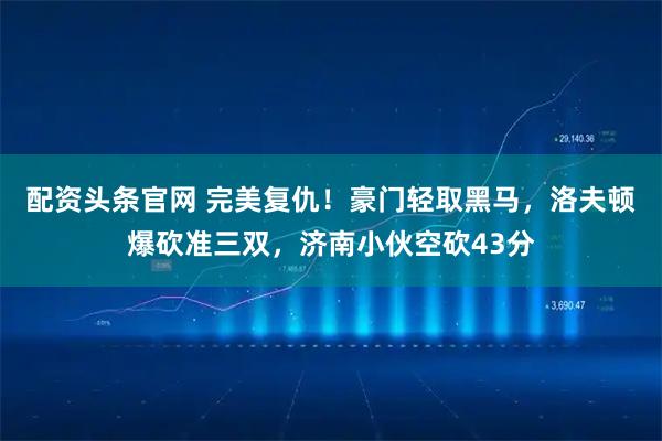 配资头条官网 完美复仇！豪门轻取黑马，洛夫顿爆砍准三双，济南小伙空砍43分