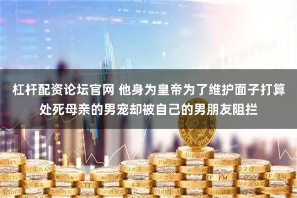 杠杆配资论坛官网 他身为皇帝为了维护面子打算处死母亲的男宠却被自己的男朋友阻拦