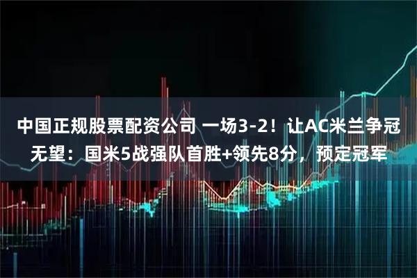 中国正规股票配资公司 一场3-2！让AC米兰争冠无望：国米5战强队首胜+领先8分，预定冠军