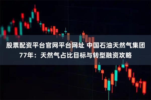 股票配资平台官网平台网址 中国石油天然气集团77年：天然气占比目标与转型融资攻略