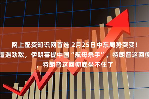 网上配资知识网首选 2月25日中东局势突变！美军双航母遭遇劲敌，伊朗喜提中国“航母杀手”，特朗普这回彻底坐不住了