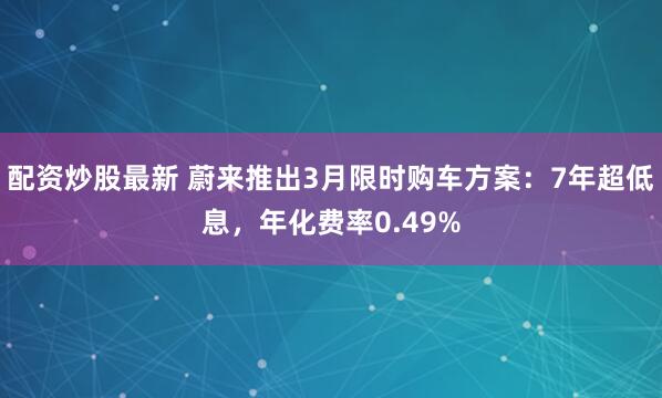 配资炒股最新 蔚来推出3月限时购车方案:7年超低息,年化费率0.49%