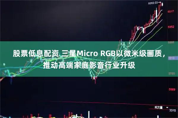 股票低息配资 三星Micro RGB以微米级画质，推动高端家庭影音行业升级