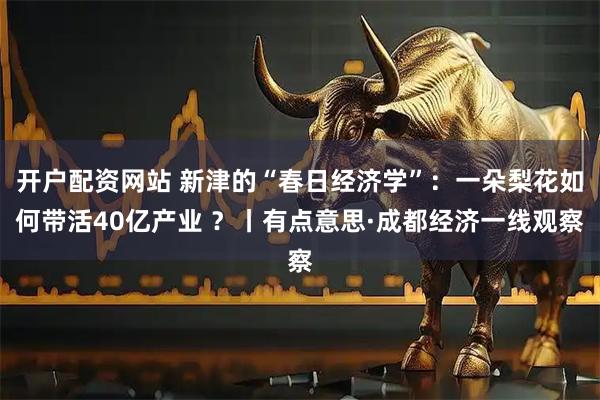 开户配资网站 新津的“春日经济学”:一朵梨花如何带活40亿产业 ?丨有点意思·成都经济一线观察