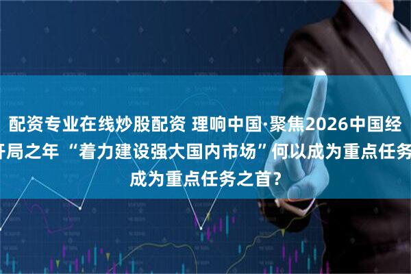 配资专业在线炒股配资 理响中国·聚焦2026中国经济丨开局之年 “着力建设强大国内市场”何以成为重点任务之首？