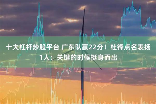 十大杠杆炒股平台 广东队赢22分！杜锋点名表扬1人：关键的时候挺身而出