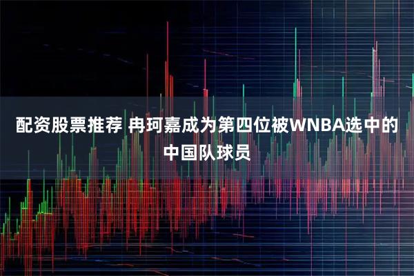 配资股票推荐 冉珂嘉成为第四位被WNBA选中的中国队球员
