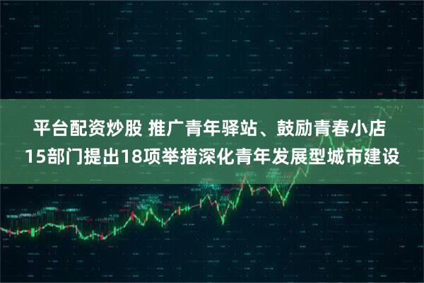 平台配资炒股 推广青年驿站、鼓励青春小店 15部门提出18项举措深化青年发展型城市建设