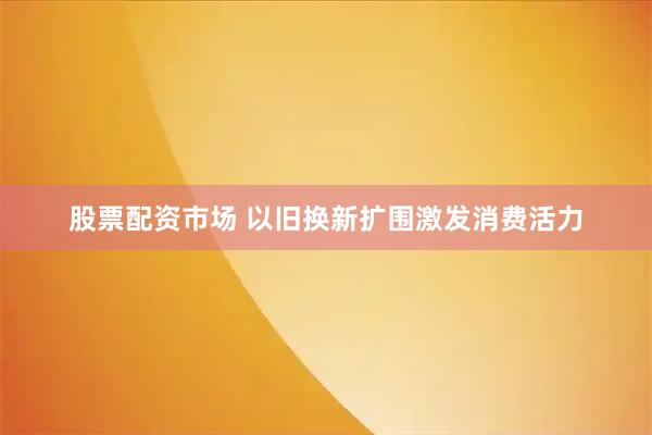 股票配资市场 以旧换新扩围激发消费活力