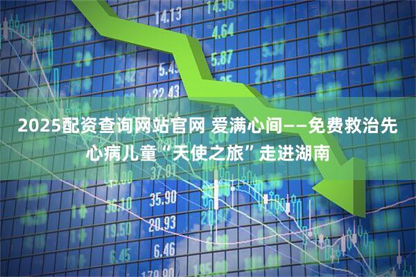 2025配资查询网站官网 爱满心间——免费救治先心病儿童“天使之旅”走进湖南