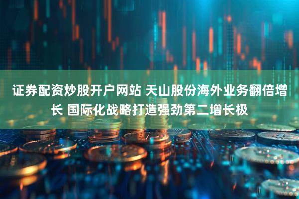 证券配资炒股开户网站 天山股份海外业务翻倍增长 国际化战略打造强劲第二增长极