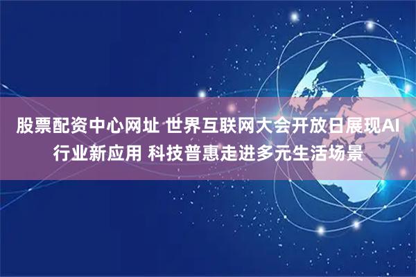 股票配资中心网址 世界互联网大会开放日展现AI行业新应用 科技普惠走进多元生活场景