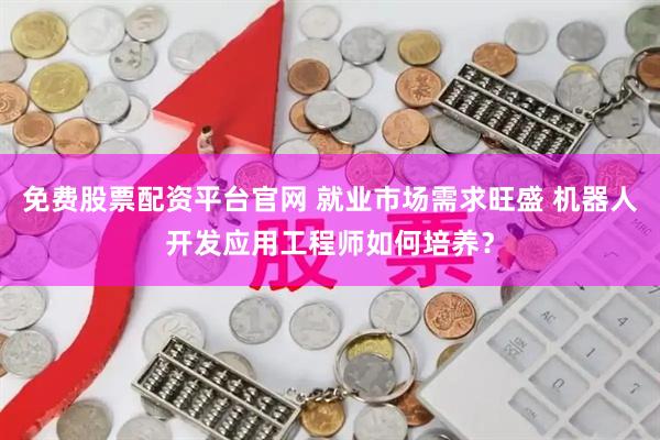 免费股票配资平台官网 就业市场需求旺盛 机器人开发应用工程师如何培养？