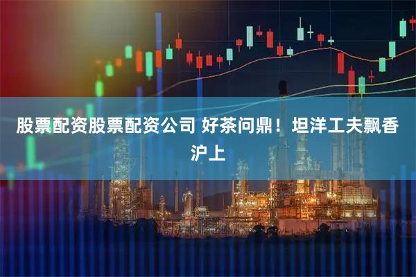 股票配资股票配资公司 好茶问鼎！坦洋工夫飘香沪上