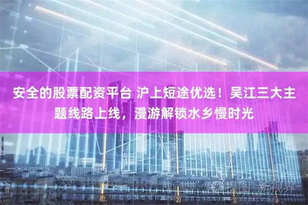 安全的股票配资平台 沪上短途优选！吴江三大主题线路上线，漫游解锁水乡慢时光