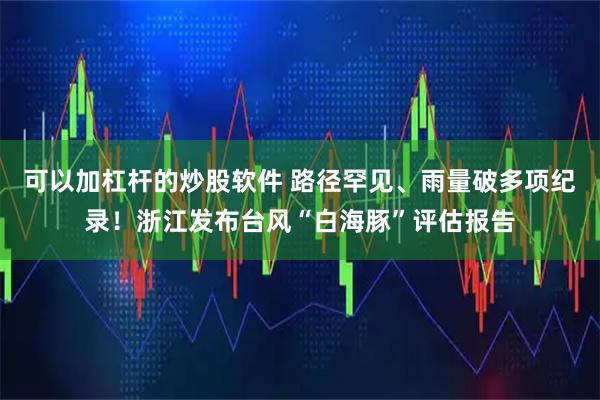 可以加杠杆的炒股软件 路径罕见、雨量破多项纪录！浙江发布台风“白海豚”评估报告