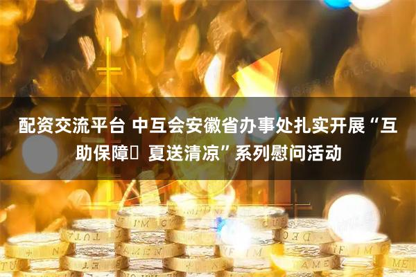 配资交流平台 中互会安徽省办事处扎实开展“互助保障・夏送清凉”系列慰问活动